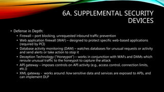 6A. SUPPLEMENTAL SECURITY
DEVICES
• Defense in Depth:
• Firewall – port blocking, unrequested inbound traffic prevention
• Web application firewall (WAF) – designed to protect specific web-based applications
(required by PCI)
• Database activity monitoring (DAM) – watches databases for unusual requests or activity
and send alerts or take action to stop it
• Deception Technology (“Honeypot”) – works in conjunction with WAFs and DAMs which
reroute unusual traffic to the honeypot to capture the attack
• API gateway – imposes controls on API activity (e.g., access control, connection limits,
etc.))
• XML gateway - works around how sensitive data and services are exposed to APIs, and
can implement DLP
 