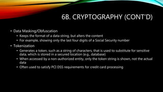 6B. CRYPTOGRAPHY (CONT’D)
• Data Masking/Obfuscation
• Keeps the format of a data string, but alters the content
• For example, showing only the last four digits of a Social Security number
• Tokenization
• Generates a token, such as a string of characters, that is used to substitute for sensitive
data, which is stored in a secured location (e.g., database)
• When accessed by a non-authorized entity, only the token string is shown, not the actual
data
• Often used to satisfy PCI DSS requirements for credit card processing
 