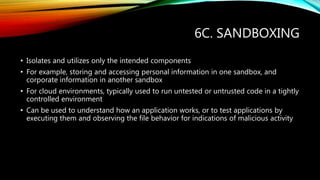 6C. SANDBOXING
• Isolates and utilizes only the intended components
• For example, storing and accessing personal information in one sandbox, and
corporate information in another sandbox
• For cloud environments, typically used to run untested or untrusted code in a tightly
controlled environment
• Can be used to understand how an application works, or to test applications by
executing them and observing the file behavior for indications of malicious activity
 