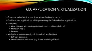 6D. APPLICATION VIRTUALIZATION
• Creates a virtual environment for an application to run in
• Goal is to test applications while protecting the OS and other applications
• Examples:
• Wine (allows a Microsoft application to run on a Linux platform)
• Microsoft App-V
• XenApp
• Methods to assess security of virtualized applications:
• Software assurance
• Verification and Validation (e.g. Threat Modeling/STRIDE)
 