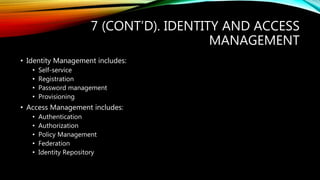 7 (CONT’D). IDENTITY AND ACCESS
MANAGEMENT
• Identity Management includes:
• Self-service
• Registration
• Password management
• Provisioning
• Access Management includes:
• Authentication
• Authorization
• Policy Management
• Federation
• Identity Repository
 