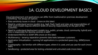 1A. CLOUD DEVELOPMENT BASICS
Cloud development and applications can differ from traditional/on-premises development
(“Forklifting” not always an option)
• Data sensitivity issues in cloud - (more on this later)
• Need to understand service models (e.g., IaaS, PaaS, SaaS) and roles and responsibilities of
each (each model requires different levels of security responsibility on the part of the
customer)
• Need to understand deployment models (e.g., public, private, cloud, community, hybrid) and
who is responsible for security controls in each
• Understand RESTful vs SOAP APIs (more on this later)
• Multitenancy – tenancy separation prevents data leaks between customers
• Application Virtualization – running full applications in a protected space (e.g., WINE)(more
later)
• Cryptography – be familiar with different types, where it is used, and use case for each (more
later)
• Sandboxing – protected area for testing untested and untrusted code (more later)
 