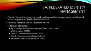 7A. FEDERATED IDENTITY
MANAGEMENT
• Provides the policies, processes, and mechanisms that manage identity and trusted
access to systems ACROSS ORGANIZATIONS
• Similar to Kerberos, but for separate domains
• Federation Standards:
• Security Assertion Markup Language (SAML) (most used)
• WS-Federation (OASIS)
• OpenID Connect (based on OAuth 2.0)
• OAuth (for web and mobile applications)
• Shibboleth (used in the education space)
 