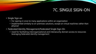 7C. SINGLE SIGN-ON
• Single Sign-on
• For signing in once to many applications within an organization
• Implemented similarly to on-premises solutions, except on virtual machines rather than
physical
• Federated Identity Management/Federated Single Sign-On
• Used for facilitating interorganizational and intersecurity domain access to resources
leveraging federated identity management
 