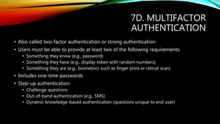 7D. MULTIFACTOR
AUTHENTICATION
• Also called two-factor authentication or strong authentication
• Users must be able to provide at least two of the following requirements:
• Something they know (e.g., password)
• Something they have (e.g., display token with random numbers)
• Something they are (e.g., biometrics such as finger print or retinal scan)
• Includes one-time passwords
• Step-up authentication:
• Challenge questions
• Out-of-band authentication (e.g., SMS)
• Dynamic knowledge-based authentication (questions unique to end user)
 