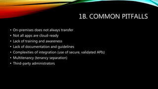 1B. COMMON PITFALLS
• On-premises does not always transfer
• Not all apps are cloud-ready
• Lack of training and awareness
• Lack of documentation and guidelines
• Complexities of integration (use of secure, validated APIs)
• Multitenancy (tenancy separation)
• Third-party administrators
 