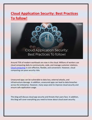 Cloud Application Security: Best Practices
To follow!
Around 75% of modern workloads are now in the cloud. Millions of workers use
cloud computing daily to communicate, code, and manage customer relations.
Cloud computing is cost-effective, flexible, and convenient. However, cloud
computing can pose security risks.
Unsecured apps can be vulnerable to data loss, external attacks, and
infrastructure damage. In addition, unsecured apps can lead to data breaches
across the enterprise. However, many ways exist to improve cloud security and
ensure safe application usage.
This blog will discuss cloud app security and threats that users face. In addition,
this blog will cover everything you need to know about cloud asset security.
 