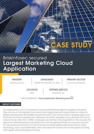 INDUSTRY
Marketing Service Commercial Marketing
OWASP, PTES, ISO27001, ITIL, ASVS
STANDARDS PRIMARY SECTOR
ABOUT CUSTOMER
Our Stakeholder is one of the leading Commercial Marketing agents throughout the globe.
They are one of the mightiest forces which drive higher sales and market share for consumer
goods manufacturers and retailers around the world. They are the nation’s leading agency for
food and non-food manufacturers, distributors and other operators across all away-from-home
meal channels. More than 12000+ employees are working in the Organization. They are also the
sales and marketing powerhouse behind the most recognised brands and a proven resource
for top retailers all across the U.S. and Canada providing flexible solutions backed by talent,
technology, reach and relationships. They have been the pioneer all over the globe providing
their highest ethical standards of service.
Largest Marketing Cloud
Application
Briskinfosec secured
TYPE OF SERVICES : Cloud Application Marketing Services
CASE STUDY
OFFERED SERVICE
Penetration Test
APAC
LOCATION
 