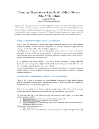 WHAT ARE THE CLOUD APPLICATION (SAAS) SERVICES ?
Now a days the availability of reliable high speed broadband Internet access, service-oriented
architectures (SOAs), and the economic management of dedicated on-premises applications are
driving a transition toward the delivery of Cloud applications -
“Cloud applications or "Software as a Service (SaaS) applications deliver software as a service over the Internet,
eliminating the need to install and run the application on the customer's own computers and simplifying
maintenance and support, and equipped with decomposable applications , managed services , shared hardware /
software /admin resources and Web-based services”.
It’s a paradigm shift which imposes a new set of technical challenges. Existing application
frameworks are not designed and deployed to handle the SaaS challenges smoothly. This void leads
to new paradigm shift called platform as a service (PaaS) -
“Hosted application platforms are managed environments specifically designed to meet the unique challenges of
building Software as Service applications and deliver them more economically as compared to traditional
standalone deployments.”
DATA SECURITY - A MAJOR CONCERN FOR CLOUD APPLICATIONS
Trust, or lack of trust, is the number one factor blocking the adoption of SaaS. SaaS applications
provide customers with centralized, network-based access to data with much less overhead as
compared to using a locally-installed application.
In order to harness the power of SaaS, an enterprise must give up a level of control over its own data
and needs to trust the SaaS vendor to keep their data safe and away from snooping eyes.
To earn this trust, one of the highest priorities for prospective SaaS vendors is to create data
architecture that should be -
• Robust and secure to satisfy tenants or clients data security needs,
• Efficient and cost-effective to administer and maintain.
• Highly manageable by implementing multi-tenancy and meta data driven architecture as
fundamental design approach
Some obvious questions that arise are -
• Why multi-tenancy?
• Why meta-data driven architectures are the premier choice for implementing multi-tenancy?
Cloud application services (SaaS) – Multi-Tenant
Data Architecture
Shailesh Paliwal
Infosys Technologies Limited
The paper starts with a generic discussion on the cloud application services and security concerns then expands the
concepts with 3 main data management approaches of multi-tenant data management. After that paper describes
reference architecture including standard cloud computing taxonomy for meta-data driven architecture approach and
a conceptual data model to support the architecture. At the end it incorporates a comparison between green field
application verses existing application migration assessment for target Software as a Service (SaaS) environment.
 