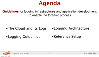 Agenda
    Guidelines for logging infrastructures and application development
                      To enable the forensic process



           •The Cloud and its Logs                      •Logging Architecture

           •Logging Guidelines                          •Reference Setup



                           Logging as a Service     2                      © by Raffael Marty
Saturday, March 26, 2011
 