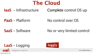 The Cloud
        IaaS - Infrastructure                             Complete control OS up

        PaaS - Platform                                   No control over OS

        SaaS - Software                                   No or very limited control


        LaaS - Logging
                           Logging as a Service       4                        © by Raffael Marty
Saturday, March 26, 2011
 