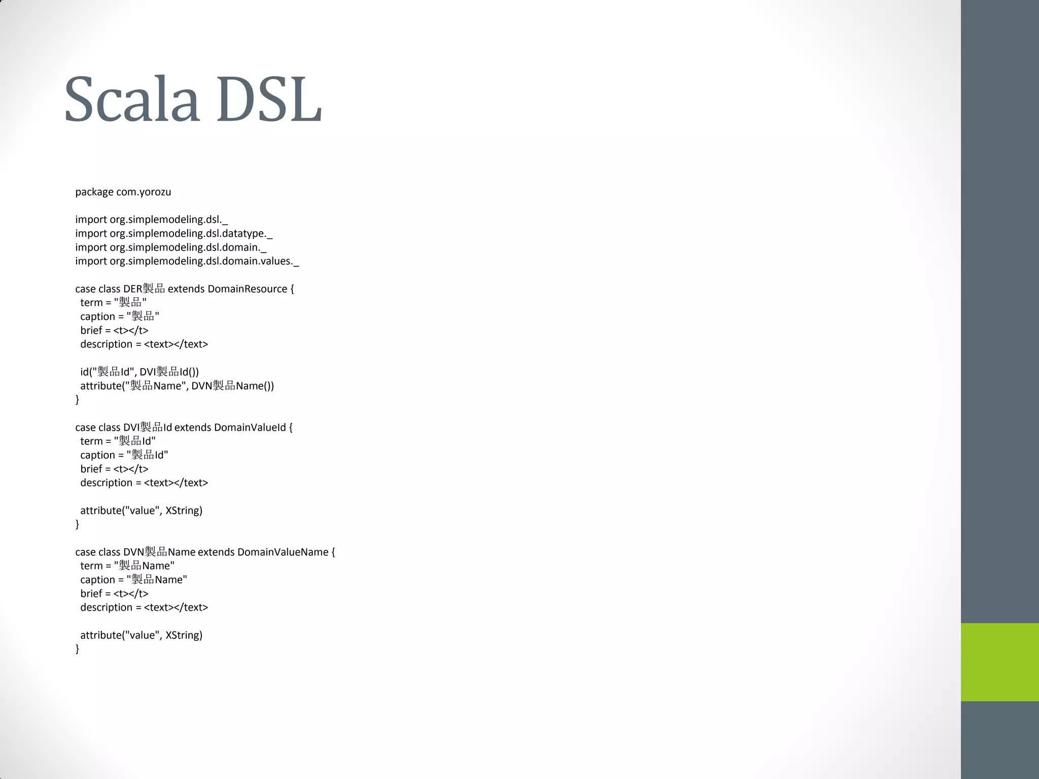 Scala DSL
package com.yorozu

import org.simplemodeling.dsl._
import org.simplemodeling.dsl.datatype._
import org.simplemodeling.dsl.domain._
import org.simplemodeling.dsl.domain.values._

case class DER製品 extends DomainResource {
 term = "製品"
 caption = "製品"
 brief = <t></t>
 description = <text></text>

    id("製品Id", DVI製品Id())
    attribute("製品Name", DVN製品Name())
}

case class DVI製品Id extends DomainValueId {
 term = "製品Id"
 caption = "製品Id"
 brief = <t></t>
 description = <text></text>

    attribute("value", XString)
}

case class DVN製品Name extends DomainValueName {
 term = "製品Name"
 caption = "製品Name"
 brief = <t></t>
 description = <text></text>

    attribute("value", XString)
}
 