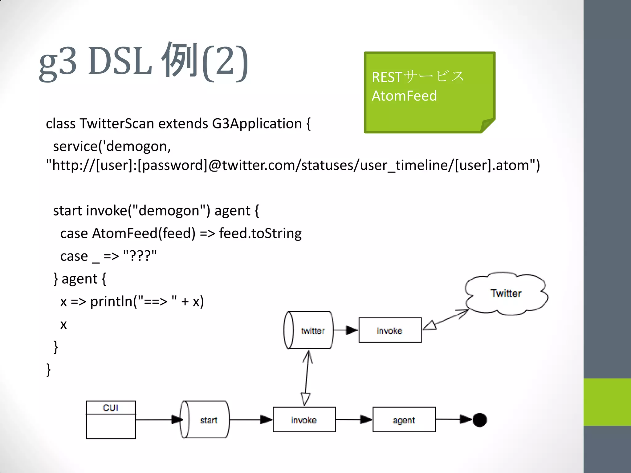 g3 DSL 例(2)                                     RESTサービス
                                                AtomFeed
class TwitterScan extends G3Application {
 service('demogon,
"http://[user]:[password]@twitter.com/statuses/user_timeline/[user].atom")

    start invoke("demogon") agent {
      case AtomFeed(feed) => feed.toString
      case _ => "???"
    } agent {
      x => println("==> " + x)
      x
    }
}
 