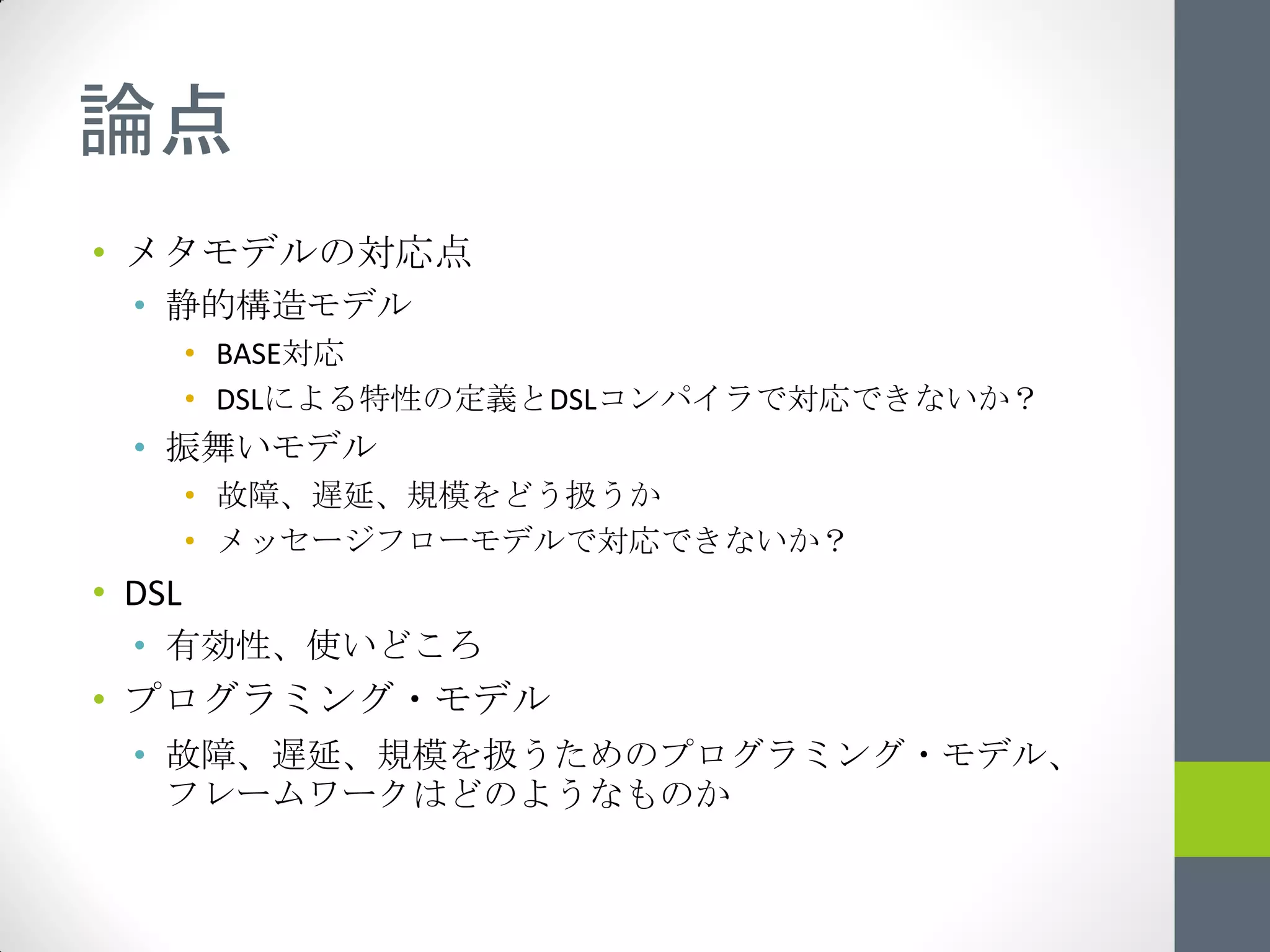論点
• メタモデルの対応点
  • 静的構造モデル
        • BASE対応
        • DSLによる特性の定義とDSLコンパイラで対応できないか？
  • 振舞いモデル
        • 故障、遅延、規模をどう扱うか
        • メッセージフローモデルで対応できないか？
• DSL
  • 有効性、使いどころ
• プログラミング・モデル
  • 故障、遅延、規模を扱うためのプログラミング・モデル、
    フレームワークはどのようなものか
 