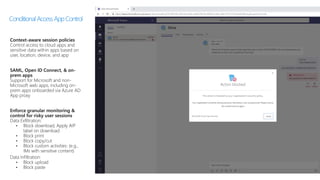 Context-aware session policies
Control access to cloud apps and
sensitive data within apps based on
user, location, device, and app
SAML, Open ID Connect, & on-
prem apps
Support for Microsoft and non-
Microsoft web apps, including on-
prem apps onboarded via Azure AD
App proxy
Enforce granular monitoring &
control for risky user sessions
Data Exfiltration:
• Block download, Apply AIP
label on download
• Block print
• Block copy/cut
• Block custom activities: (e.g.,
IMs with sensitive content)
Data Infiltration:
• Block upload
• Block paste
ConditionalAccessAppControl
 