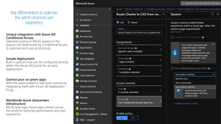 Unique integration with Azure AD
Conditional Access
Selective routing to MCAS based on the
session risk determined by Conditional Access
to optimize end user productivity
Simple deployment
Built-in policies that can be configured directly
within the Azure AD portal for an easy
deployment.
Control your on-prem apps
With the same powerful real-time controls by
integrating them with Azure AD Application
Proxy
Worldwide Azure datacenters
infrastructure
MCAS leverages Azure data centers across
the world to optimize performance and user
experience
Keydifferentiators tooptimize
theadminandenduser
experience
 