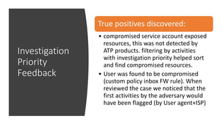 Investigation
Priority
Feedback
True positives discovered:
• compromised service account exposed
resources, this was not detected by
ATP products. filtering by activities
with investigation priority helped sort
and find compromised resources.
• User was found to be compromised
(custom policy inbox FW rule). When
reviewed the case we noticed that the
first activities by the adversary would
have been flagged (by User agent+ISP)
 