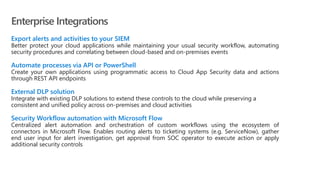 Export alerts and activities to your SIEM
Better protect your cloud applications while maintaining your usual security workflow, automating
security procedures and correlating between cloud-based and on-premises events​
Automate processes via API or PowerShell​
Create your own applications using programmatic access to Cloud App Security data and actions
through REST API endpoints
External DLP solution
Integrate with existing DLP solutions to extend these controls to the cloud while preserving a
consistent and unified policy across on-premises and cloud activities​
Security Workflow automation with Microsoft Flow
Centralized alert automation and orchestration of custom workflows using the ecosystem of
connectors in Microsoft Flow. Enables routing alerts to ticketing systems (e.g. ServiceNow), gather
end user input for alert investigation, get approval from SOC operator to execute action or apply
additional security controls
Enterprise Integrations
 