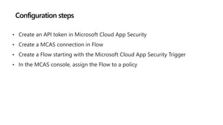 Configuration steps
• Create an API token in Microsoft Cloud App Security
• Create a MCAS connection in Flow
• Create a Flow starting with the Microsoft Cloud App Security Trigger
• In the MCAS console, assign the Flow to a policy
 