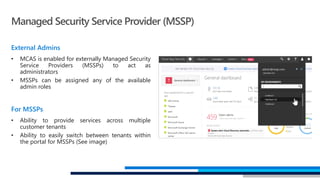 External Admins
• MCAS is enabled for externally Managed Security
Service Providers (MSSPs) to act as
administrators
• MSSPs can be assigned any of the available
admin roles
For MSSPs
• Ability to provide services across multiple
customer tenants
• Ability to easily switch between tenants within
the portal for MSSPs (See image)
Managed Security Service Provider (MSSP)
 
