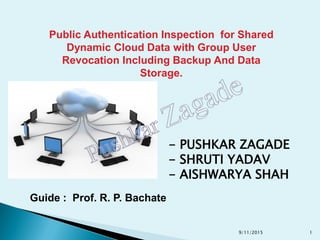 Public Authentication Inspection for Shared
Dynamic Cloud Data with Group User
Revocation Including Backup And Data
Storage.
- PUSHKAR ZAGADE
- SHRUTI YADAV
- AISHWARYA SHAH
Guide : Prof. R. P. Bachate
9/11/2015 1
 