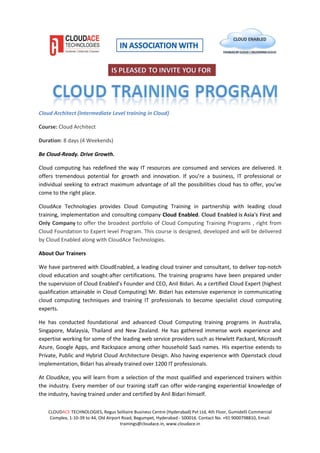 CLOUDACE TECHNOLOGIES, Regus Solitaire Business Centre (Hyderabad) Pvt Ltd, 4th Floor, Gumidelli Commercial
Complex, 1-10-39 to 44, Old Airport Road, Begumpet, Hyderabad - 500016. Contact No. +91 9000798810, Email:
trainings@cloudace.in, www.cloudace.in
Cloud Architect (Intermediate Level training in Cloud)
Course: Cloud Architect
Duration: 8 days (4 Weekends)
Be Cloud-Ready. Drive Growth.
Cloud computing has redefined the way IT resources are consumed and services are delivered. It
offers tremendous potential for growth and innovation. If you’re a business, IT professional or
individual seeking to extract maximum advantage of all the possibilities cloud has to offer, you’ve
come to the right place.
CloudAce Technologies provides Cloud Computing Training in partnership with leading cloud
training, implementation and consulting company Cloud Enabled. Cloud Enabled is Asia's First and
Only Company to offer the broadest portfolio of Cloud Computing Training Programs , right from
Cloud Foundation to Expert level Program. This course is designed, developed and will be delivered
by Cloud Enabled along with CloudAce Technologies.
About Our Trainers
We have partnered with CloudEnabled, a leading cloud trainer and consultant, to deliver top-notch
cloud education and sought-after certifications. The training programs have been prepared under
the supervision of Cloud Enabled’s Founder and CEO, Anil Bidari. As a certified Cloud Expert (highest
qualification attainable in Cloud Computing) Mr. Bidari has extensive experience in communicating
cloud computing techniques and training IT professionals to become specialist cloud computing
experts.
He has conducted foundational and advanced Cloud Computing training programs in Australia,
Singapore, Malaysia, Thailand and New Zealand. He has gathered immense work experience and
expertise working for some of the leading web service providers such as Hewlett Packard, Microsoft
Azure, Google Apps, and Rackspace among other household SaaS names. His expertise extends to
Private, Public and Hybrid Cloud Architecture Design. Also having experience with Openstack cloud
implementation, Bidari has already trained over 1200 IT professionals.
At CloudAce, you will learn from a selection of the most qualified and experienced trainers within
the industry. Every member of our training staff can offer wide-ranging experiential knowledge of
the industry, having trained under and certified by Anil Bidari himself.
 