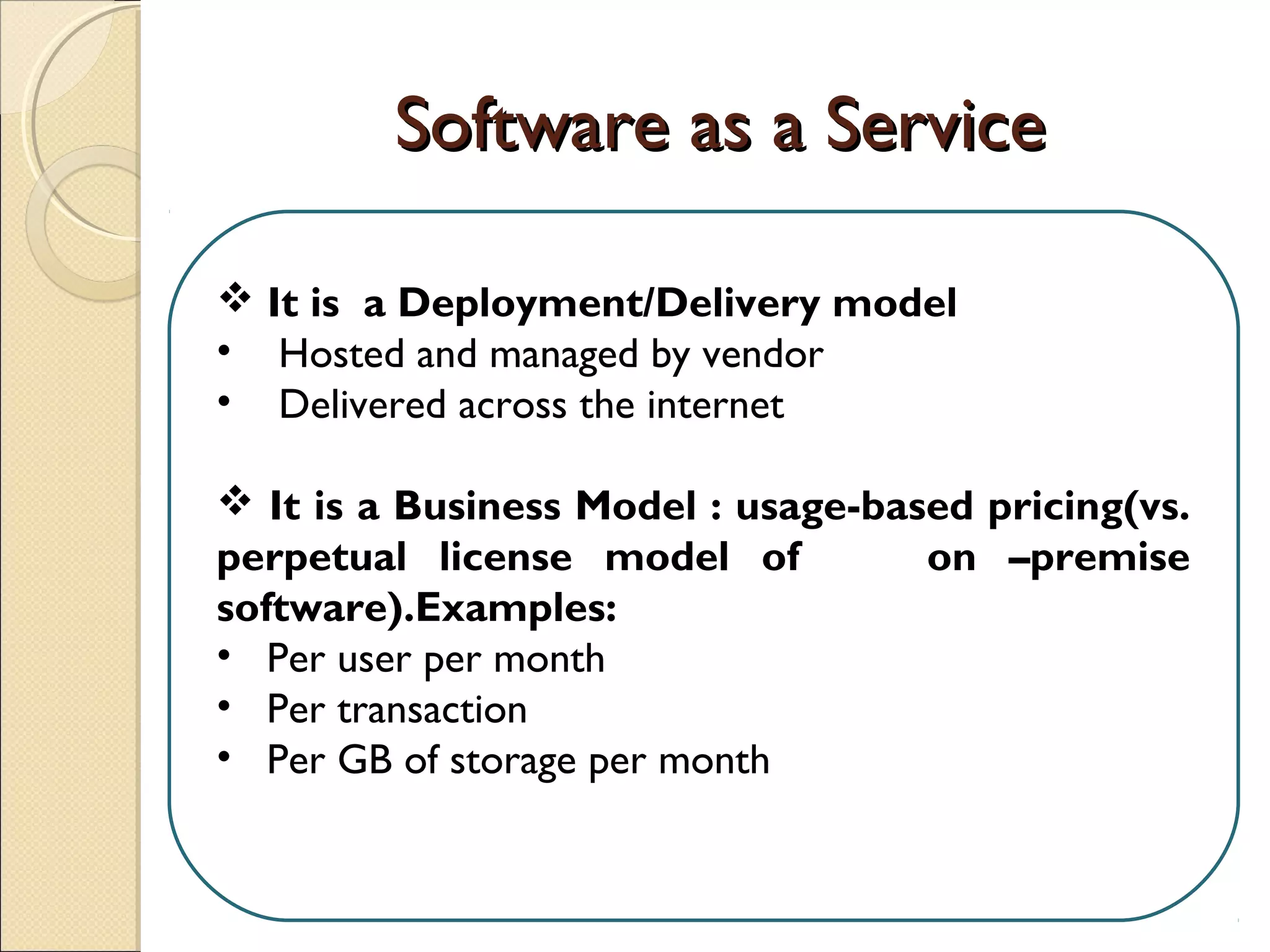 Software as a ServiceSoftware as a Service
 It is a Deployment/Delivery model
• Hosted and managed by vendor
• Delivered across the internet
 It is a Business Model : usage-based pricing(vs.
perpetual license model of on –premise
software).Examples:
• Per user per month
• Per transaction
• Per GB of storage per month
 