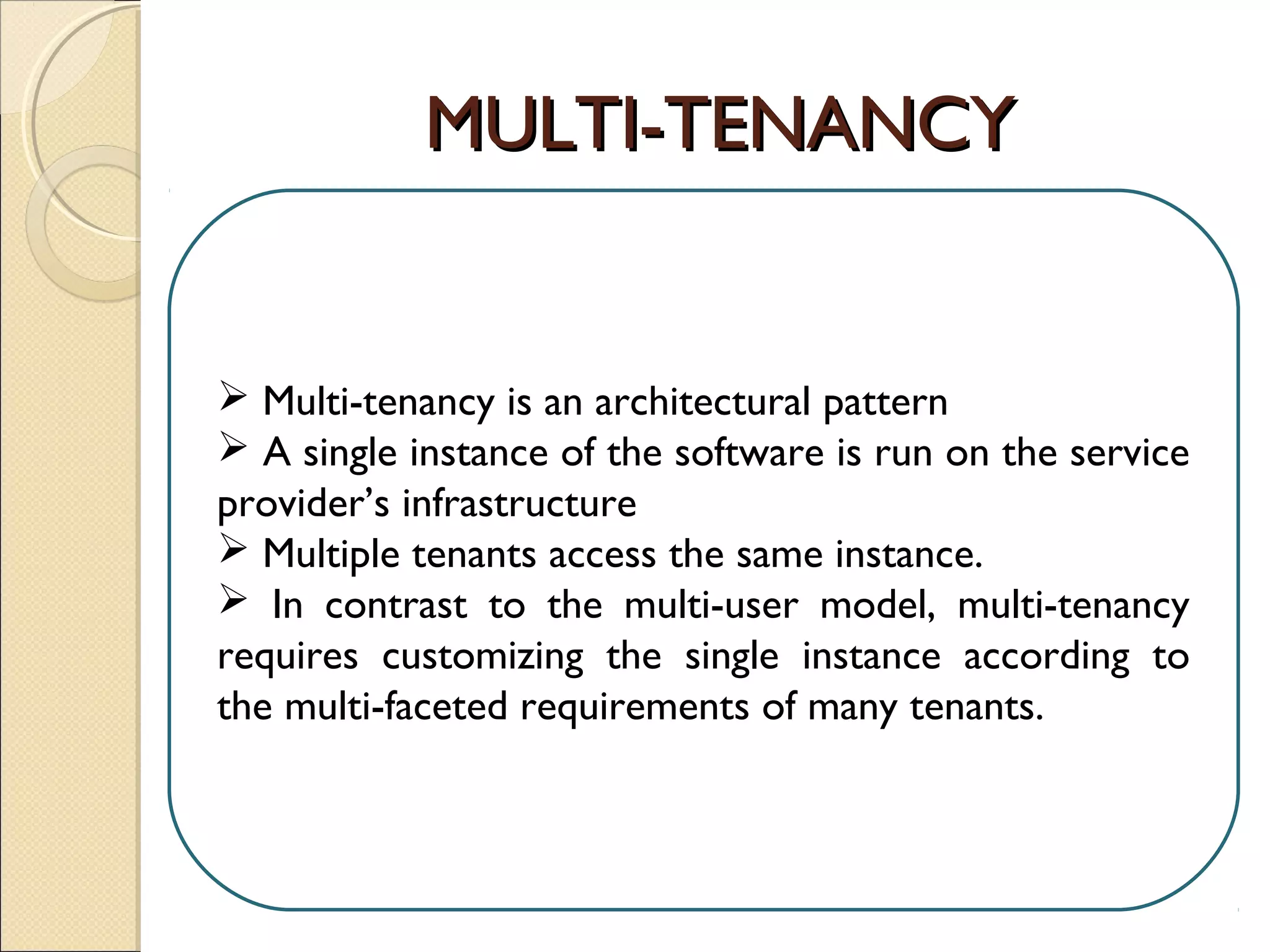 MULTI-TENANCYMULTI-TENANCY
 Multi-tenancy is an architectural pattern
 A single instance of the software is run on the service
provider’s infrastructure
 Multiple tenants access the same instance.
 In contrast to the multi-user model, multi-tenancy
requires customizing the single instance according to
the multi-faceted requirements of many tenants.
 