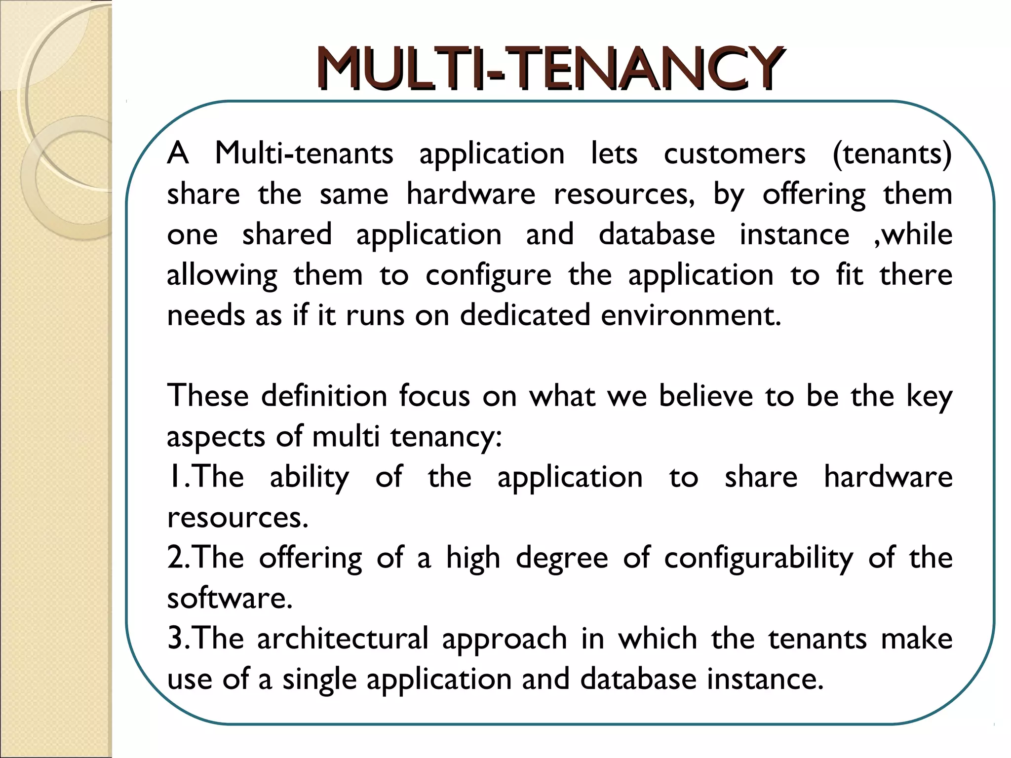 A Multi-tenants application lets customers (tenants)
share the same hardware resources, by offering them
one shared application and database instance ,while
allowing them to configure the application to fit there
needs as if it runs on dedicated environment.
These definition focus on what we believe to be the key
aspects of multi tenancy:
1.The ability of the application to share hardware
resources.
2.The offering of a high degree of configurability of the
software.
3.The architectural approach in which the tenants make
use of a single application and database instance.
MULTI-TENANCYMULTI-TENANCY
 