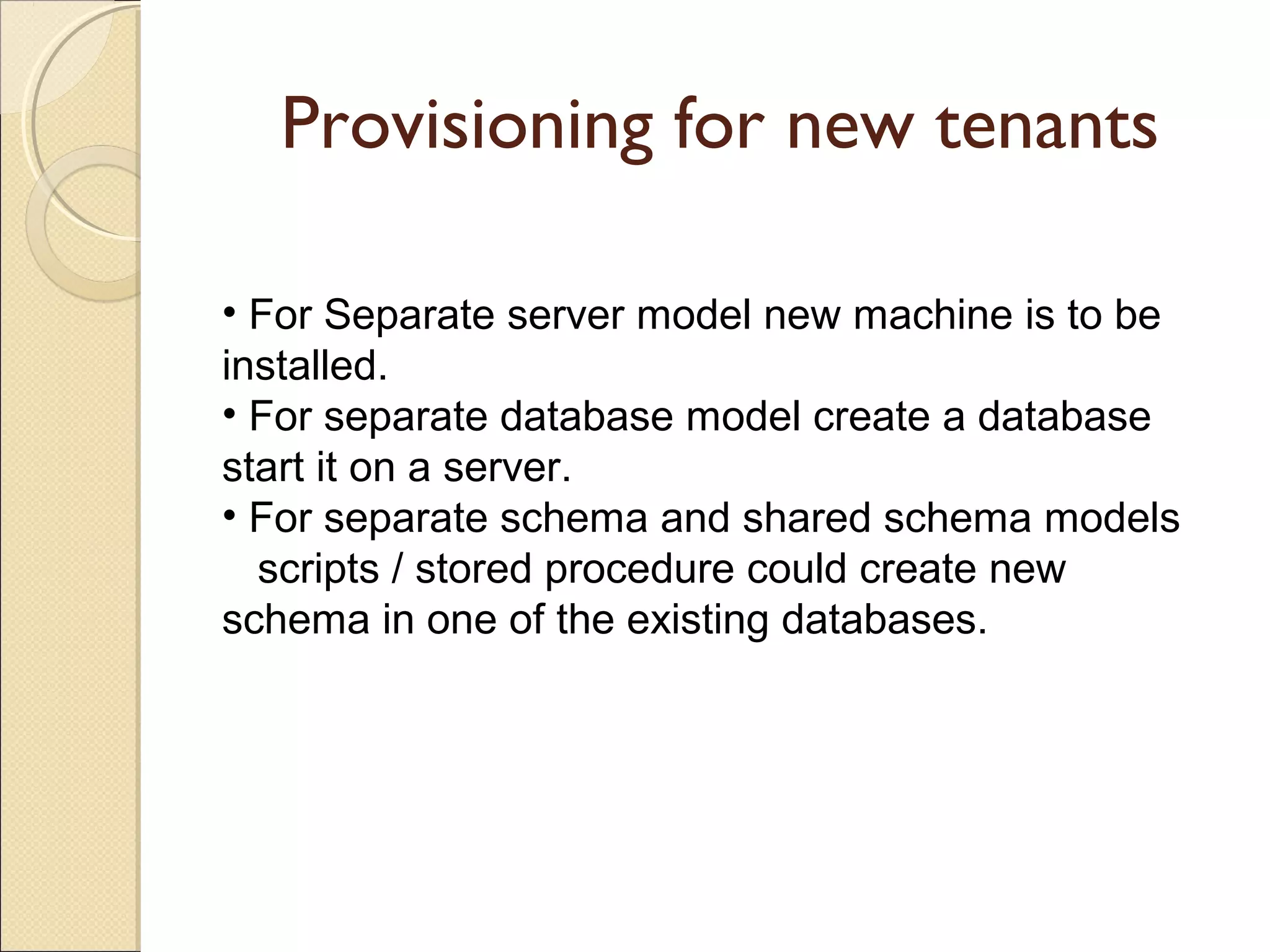 Provisioning for new tenants
• For Separate server model new machine is to be
installed.
• For separate database model create a database
start it on a server.
• For separate schema and shared schema models
scripts / stored procedure could create new
schema in one of the existing databases.
 