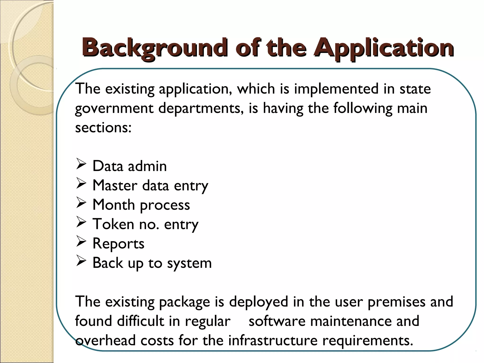 Background of the ApplicationBackground of the Application
The existing application, which is implemented in state
government departments, is having the following main
sections:
 
 Data admin
 Master data entry
 Month process
 Token no. entry
 Reports
 Back up to system
The existing package is deployed in the user premises and
found difficult in regular software maintenance and
overhead costs for the infrastructure requirements.
 
 