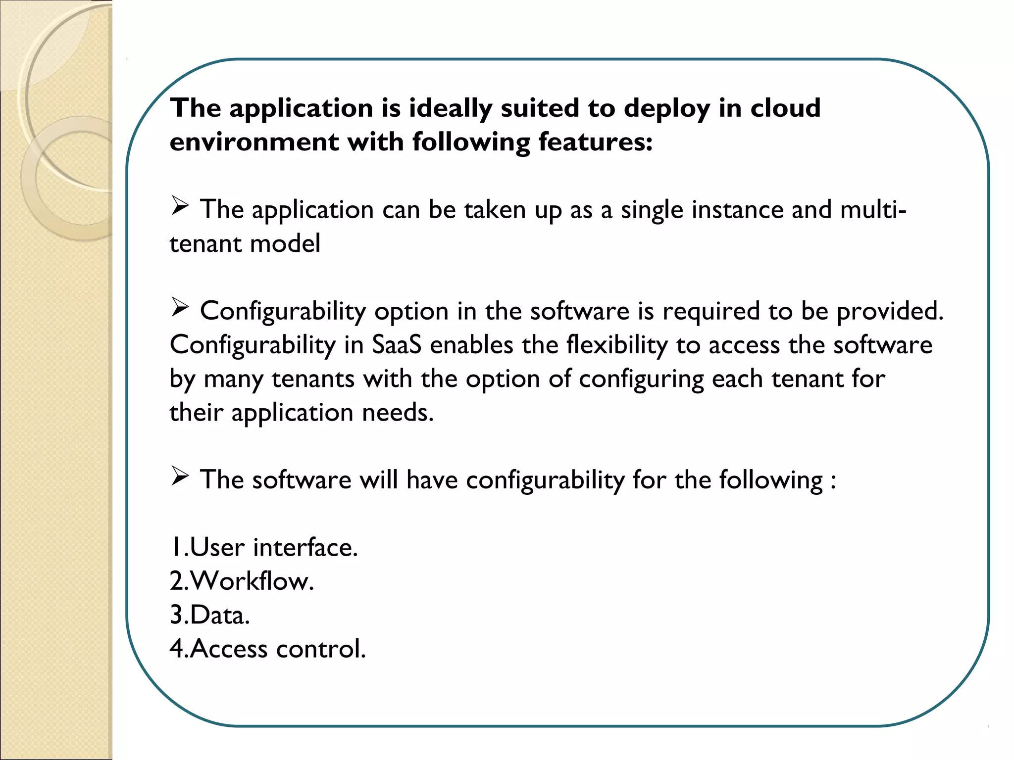 The application is ideally suited to deploy in cloud
environment with following features:
 
 The application can be taken up as a single instance and multi-
tenant model
 Configurability option in the software is required to be provided.
Configurability in SaaS enables the flexibility to access the software
by many tenants with the option of configuring each tenant for
their application needs.
 The software will have configurability for the following :
1.User interface.
2.Workflow.
3.Data.
4.Access control. 
 