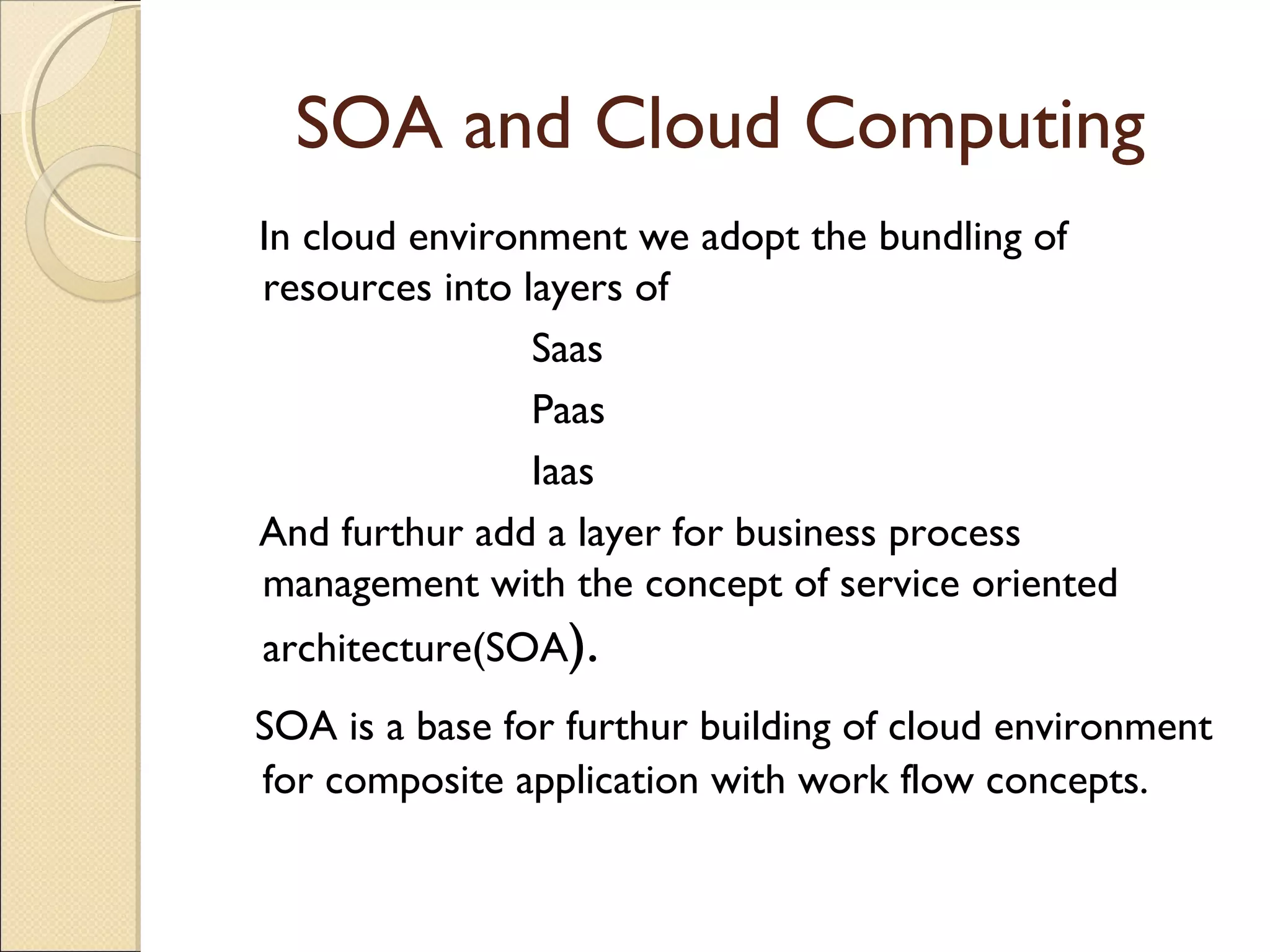 SOA and Cloud Computing
In cloud environment we adopt the bundling of
resources into layers of
Saas
Paas
Iaas
And furthur add a layer for business process
management with the concept of service oriented
architecture(SOA).
SOA is a base for furthur building of cloud environment
for composite application with work flow concepts.
 