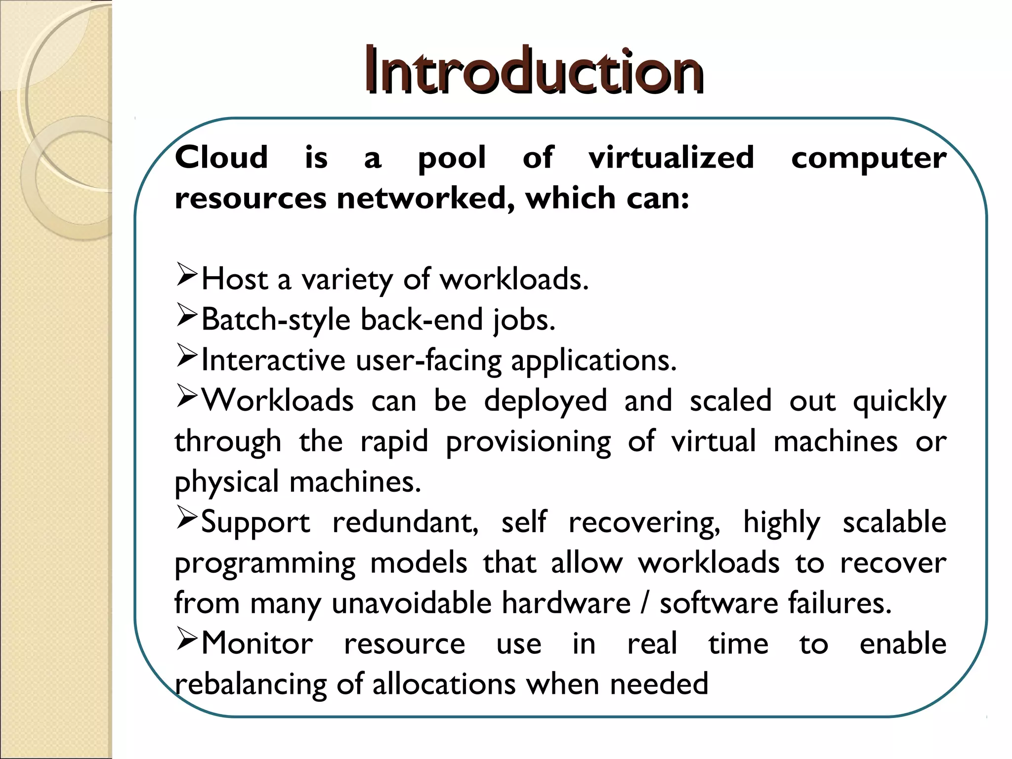 Cloud is a pool of virtualized computer
resources networked, which can:
Host a variety of workloads.
Batch-style back-end jobs.
Interactive user-facing applications.
Workloads can be deployed and scaled out quickly
through the rapid provisioning of virtual machines or
physical machines.
Support redundant, self recovering, highly scalable
programming models that allow workloads to recover
from many unavoidable hardware / software failures.
Monitor resource use in real time to enable
rebalancing of allocations when needed.
IntroductionIntroduction
 
