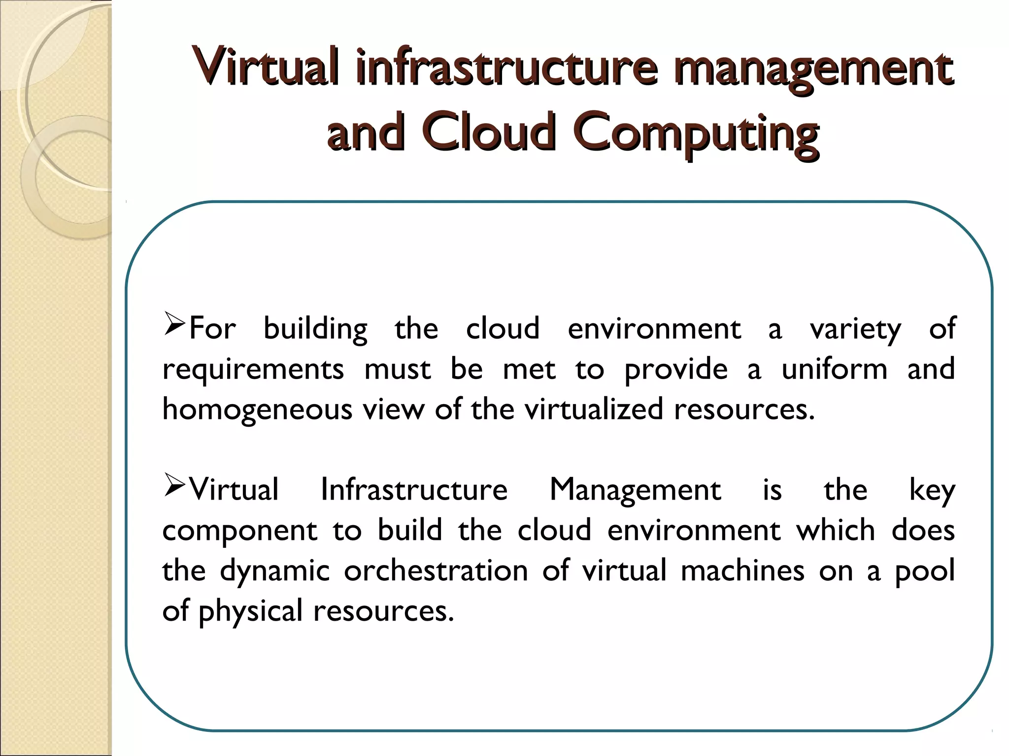 Virtual infrastructure managementVirtual infrastructure management
and Cloud Computingand Cloud Computing
For building the cloud environment a variety of
requirements must be met to provide a uniform and
homogeneous view of the virtualized resources.
Virtual Infrastructure Management is the key
component to build the cloud environment which does
the dynamic orchestration of virtual machines on a pool
of physical resources.
 