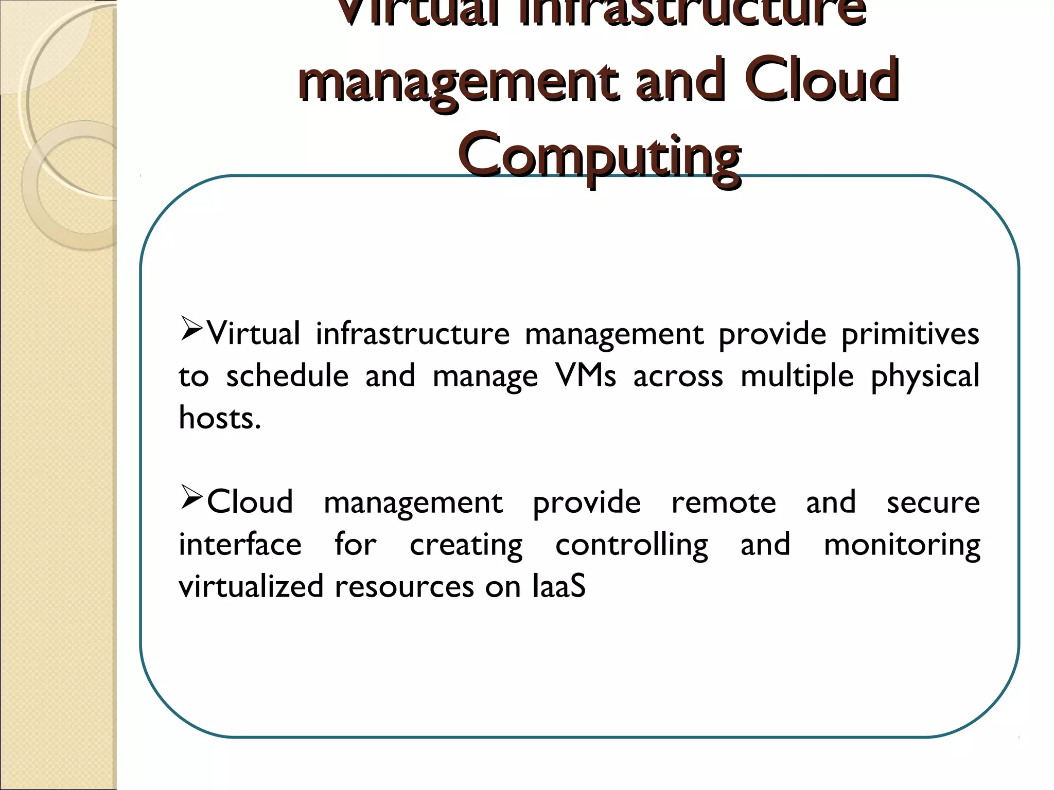 Virtual infrastructure management provide primitives
to schedule and manage VMs across multiple physical
hosts.
Cloud management provide remote and secure
interface for creating controlling and monitoring
virtualized resources on IaaS.
Virtual infrastructureVirtual infrastructure
management and Cloudmanagement and Cloud
ComputingComputing
 