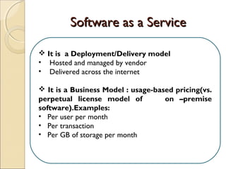 Software as a ServiceSoftware as a Service
 It is a Deployment/Delivery model
• Hosted and managed by vendor
• Delivered across the internet
 It is a Business Model : usage-based pricing(vs.
perpetual license model of on –premise
software).Examples:
• Per user per month
• Per transaction
• Per GB of storage per month
 