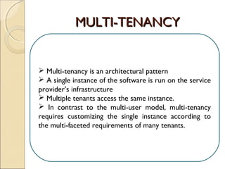 MULTI-TENANCYMULTI-TENANCY
 Multi-tenancy is an architectural pattern
 A single instance of the software is run on the service
provider’s infrastructure
 Multiple tenants access the same instance.
 In contrast to the multi-user model, multi-tenancy
requires customizing the single instance according to
the multi-faceted requirements of many tenants.
 