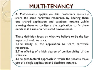 A Multi-tenants application lets customers (tenants)
share the same hardware resources, by offering them
one shared application and database instance ,while
allowing them to configure the application to fit there
needs as if it runs on dedicated environment.
These definition focus on what we believe to be the key
aspects of multi tenancy:
1.The ability of the application to share hardware
resources.
2.The offering of a high degree of configurability of the
software.
3.The architectural approach in which the tenants make
use of a single application and database instance.
MULTI-TENANCYMULTI-TENANCY
 