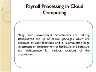 Payroll Processing in CloudPayroll Processing in Cloud
ComputingComputing
Many State Government departments are utilizing
standardized set up of payroll packages which are
deployed at user locations and it is amounting huge
investment on procurement of hardware and software
and maintenance for various locations of the
organization.
 