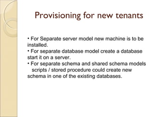 Provisioning for new tenants
• For Separate server model new machine is to be
installed.
• For separate database model create a database
start it on a server.
• For separate schema and shared schema models
scripts / stored procedure could create new
schema in one of the existing databases.
 