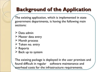 Background of the ApplicationBackground of the Application
The existing application, which is implemented in state
government departments, is having the following main
sections:
 
 Data admin
 Master data entry
 Month process
 Token no. entry
 Reports
 Back up to system
The existing package is deployed in the user premises and
found difficult in regular software maintenance and
overhead costs for the infrastructure requirements.
 
 