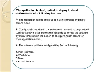 The application is ideally suited to deploy in cloud
environment with following features:
 
 The application can be taken up as a single instance and multi-
tenant model
 Configurability option in the software is required to be provided.
Configurability in SaaS enables the flexibility to access the software
by many tenants with the option of configuring each tenant for
their application needs.
 The software will have configurability for the following :
1.User interface.
2.Workflow.
3.Data.
4.Access control. 
 