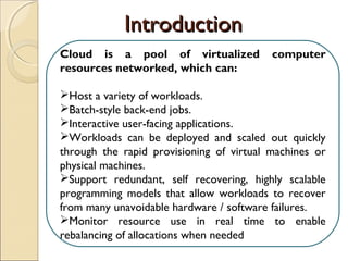 Cloud is a pool of virtualized computer
resources networked, which can:
Host a variety of workloads.
Batch-style back-end jobs.
Interactive user-facing applications.
Workloads can be deployed and scaled out quickly
through the rapid provisioning of virtual machines or
physical machines.
Support redundant, self recovering, highly scalable
programming models that allow workloads to recover
from many unavoidable hardware / software failures.
Monitor resource use in real time to enable
rebalancing of allocations when needed.
IntroductionIntroduction
 
