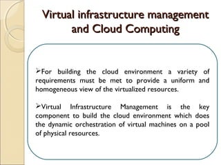 Virtual infrastructure managementVirtual infrastructure management
and Cloud Computingand Cloud Computing
For building the cloud environment a variety of
requirements must be met to provide a uniform and
homogeneous view of the virtualized resources.
Virtual Infrastructure Management is the key
component to build the cloud environment which does
the dynamic orchestration of virtual machines on a pool
of physical resources.
 