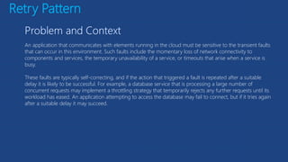 Retry Pattern
An application that communicates with elements running in the cloud must be sensitive to the transient faults
that can occur in this environment. Such faults include the momentary loss of network connectivity to
components and services, the temporary unavailability of a service, or timeouts that arise when a service is
busy.
These faults are typically self-correcting, and if the action that triggered a fault is repeated after a suitable
delay it is likely to be successful. For example, a database service that is processing a large number of
concurrent requests may implement a throttling strategy that temporarily rejects any further requests until its
workload has eased. An application attempting to access the database may fail to connect, but if it tries again
after a suitable delay it may succeed.
 