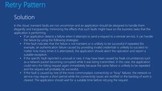 Retry Pattern
In the cloud, transient faults are not uncommon and an application should be designed to handle them
elegantly and transparently, minimizing the effects that such faults might have on the business tasks that the
application is performing.
• If an application detects a failure when it attempts to send a request to a remote service, it can handle
the failure by using the following strategies:
• If the fault indicates that the failure is not transient or is unlikely to be successful if repeated (for
example, an authentication failure caused by providing invalid credentials is unlikely to succeed no
matter how many times it is attempted), the application should abort the operation and report a
suitable exception.
• If the specific fault reported is unusual or rare, it may have been caused by freak circumstances such
as a network packet becoming corrupted while it was being transmitted. In this case, the application
could retry the failing request again immediately because the same failure is unlikely to be repeated
and the request will probably be successful.
• If the fault is caused by one of the more commonplace connectivity or “busy” failures, the network or
service may require a short period while the connectivity issues are rectified or the backlog of work is
cleared. The application should wait for a suitable time before retrying the request.
 