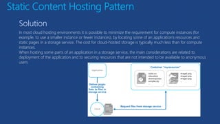 Static Content Hosting Pattern
In most cloud hosting environments it is possible to minimize the requirement for compute instances (for
example, to use a smaller instance or fewer instances), by locating some of an application’s resources and
static pages in a storage service. The cost for cloud-hosted storage is typically much less than for compute
instances.
When hosting some parts of an application in a storage service, the main considerations are related to
deployment of the application and to securing resources that are not intended to be available to anonymous
users
 