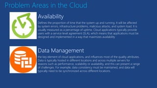 Problem Areas in the Cloud
Defines the proportion of time that the system up and running. It will be affected
by system errors, infrastructure problems, malicious attacks, and system load. It is
usually measured as a percentage of uptime. Cloud applications typically provide
users with a service level agreement (SLA), which means that applications must be
designed and implemented in a way that maximizes availability
the key element of cloud applications, and influences most of the quality attributes.
Data is typically hosted in different locations and across multiple servers for
reasons such as performance, scalability or availability, and this can present a range
of challenges. For example, data consistency must be maintained, and data will
typically need to be synchronized across different locations.
 