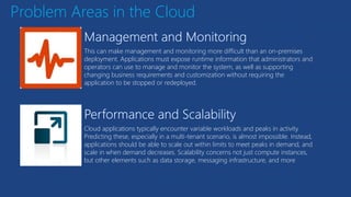 Problem Areas in the Cloud
This can make management and monitoring more difficult than an on-premises
deployment. Applications must expose runtime information that administrators and
operators can use to manage and monitor the system, as well as supporting
changing business requirements and customization without requiring the
application to be stopped or redeployed.
Cloud applications typically encounter variable workloads and peaks in activity.
Predicting these, especially in a multi-tenant scenario, is almost impossible. Instead,
applications should be able to scale out within limits to meet peaks in demand, and
scale in when demand decreases. Scalability concerns not just compute instances,
but other elements such as data storage, messaging infrastructure, and more
 